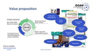 Value proposition
4
ISGAN
Conference
presentations
Policy
briefs Technology
briefs
Technical
papers
Discussion
papers
Webinars
Casebooks
Workshops
Broad international
expert network
Knowledge sharing,
technical assistance,
project coordination
Global, regional &
national policy support
Strategic partnerships
IEA, CEM, GSGF,
Mission Innovation, etc.
Visit our website:
www.iea-isgan.org
5/6/2020 ISGAN IN A NUTSHELL
 