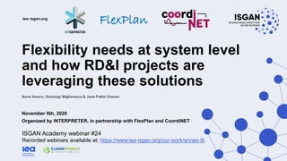 Flexibility needs at system level
and how RD&I projects are
leveraging these solutions
November 6th, 2020
Organized by INTERPRETER, in partnership with FlexPlan and CoordiNET
ISGAN Academy webinar #24
Recorded webinars available at: https://www.iea-isgan.org/our-work/annex-8/
Nuno Amaro; Gianluigi Migliavacca & José Pablo Chaves
FlexPlan
 