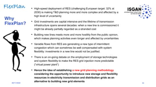 • High-speed deployment of RES (challenging European target: 32% at
2030) is making T&D planning more and more complex and affected by a
high level of uncertainty
• Grid investments are capital intensive and the lifetime of transmission
infrastructure spans several decades: when a new line is commissioned it
might be already partially regarded as a stranded cost
• Building new lines meets more and more hostility from the public opinion,
which makes planning activities even longer and affected by uncertainties
• Variable flows from RES are generating a new type of intermittent
congestion which can sometimes be well compensated with system
flexibility: investments in a new line would not be justified.
• There is an on-going debate on the employment of storage technologies
and system flexibility to make the RES grid injection more predictable
(“virtual power plant”)
• Hence the idea of establishing a new grid planning methodology
considering the opportunity to introduce new storage and flexibility
resources in electricity transmission and distribution grids as an
alternative to building new grid elements
Why
FlexPlan?
24
FlexPlan
06/11/2020
 