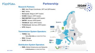 Research Partners:
– RSE, Italy (Project Coordinator, WP7 and WP8 leader)
– EKC, Serbia
– KU-Leuven, Belgium (WP1 leader)
– N-SIDE, Belgium (WP3 leader)
– R&D NESTER Portugal (WP5 leader)
– SINTEF, Norway (WP6 leader)
– TECNALIA, Spain (WP2 leader)
– TU-Dortmund, Germany (WP4 leader)
– VITO, Belgium
Transmission System Operators:
– TERNA, Italy
• Terna Rete Italia as Linked third Party
– REN, Portugal
– ELES, Slovenia
Distribution System Operators
– ENEL Global Infrastructure and Networks
• e-distribuzione as Linked third Party
25
FlexPlan
06/11/2020
Partnership
 