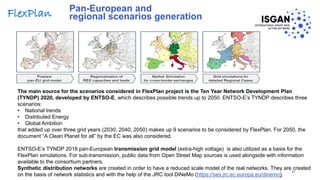 Pan-European and
regional scenarios generation
The main source for the scenarios considered in FlexPlan project is the Ten Year Network Development Plan
(TYNDP) 2020, developed by ENTSO-E, which describes possible trends up to 2050. ENTSO-E’s TYNDP describes three
scenarios:
• National trends
• Distributed Energy
• Global Ambition
that added up over three grid years (2030, 2040, 2050) makes up 9 scenarios to be considered by FlexPlan. For 2050, the
document “A Clean Planet for all” by the EC was also considered.
ENTSO-E’s TYNDP 2018 pan-European transmission grid model (extra-high voltage) is also utilized as a basis for the
FlexPlan simulations. For sub-transmission, public data from Open Street Map sources is used alongside with information
available to the consortium partners.
Synthetic distribution networks are created in order to have a reduced scale model of the real networks. They are created
on the basis of network statistics and with the help of the JRC tool DiNeMo (https://ses.jrc.ec.europa.eu/dinemo).
31
FlexPlan
 