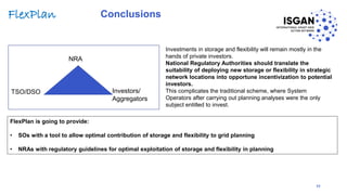 Conclusions
Investments in storage and flexibility will remain mostly in the
hands of private investors.
National Regulatory Authorities should translate the
suitability of deploying new storage or flexibility in strategic
network locations into opportune incentivization to potential
investors.
This complicates the traditional scheme, where System
Operators after carrying out planning analyses were the only
subject entitled to invest.
TSO/DSO
NRA
Investors/
Aggregators
32
FlexPlan is going to provide:
• SOs with a tool to allow optimal contribution of storage and flexibility to grid planning
• NRAs with regulatory guidelines for optimal exploitation of storage and flexibility in planning
FlexPlan
 
