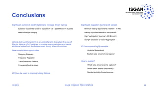 Conclusions
Significant portion of electricity demand increase driven by EVs
Sustained Exponential Growth is expected = 130 – 220 Million EVs by 2030
Need to manage charging
Vehicle-to-Everything (V2X) is an umbrella term to explain the use of
Electric Vehicle (EV) batteries to provide energy services and derive
additional value from the battery asset during times of non-use
New monetization opportunities
Resource Adequacy
Frequency Regulation
Trans/Distribution Deferral
Emergency Back up power
V2X can be used to improve battery lifetime
Significant regulatory barriers still persist
Minimum bidding requirements (100 kW – 10 MW)
Inability to provide reserves in one direction
High “participation” fees (eg 1,000 $/month)
Outright preclusion of V2X or Aggregators
V2X economics highly variable
Locational dependency
Stacked value streams likely required
How to realize?
Which value streams can be captured?
Which values steams concurrently?
Blended portfolio of costs/revenues
1/8/2018 ISGAN STANDARD PRESENTATION 38
 