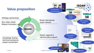 Value proposition
1/8/2018 ISGAN IN A NUTSHELL
4
ISGAN
Conference
presentations
Policy
briefs
Technology
briefs
Technical
papers
Discussion
papers
Webinars
Casebooks
Workshops
Broad international
expert network
Knowledge sharing,
technical accistance,
project coordination
Global, regional &
national policy support
Strategic partnerships
IEA, CEM, GSGF,
Mission Innovation, etc.
 