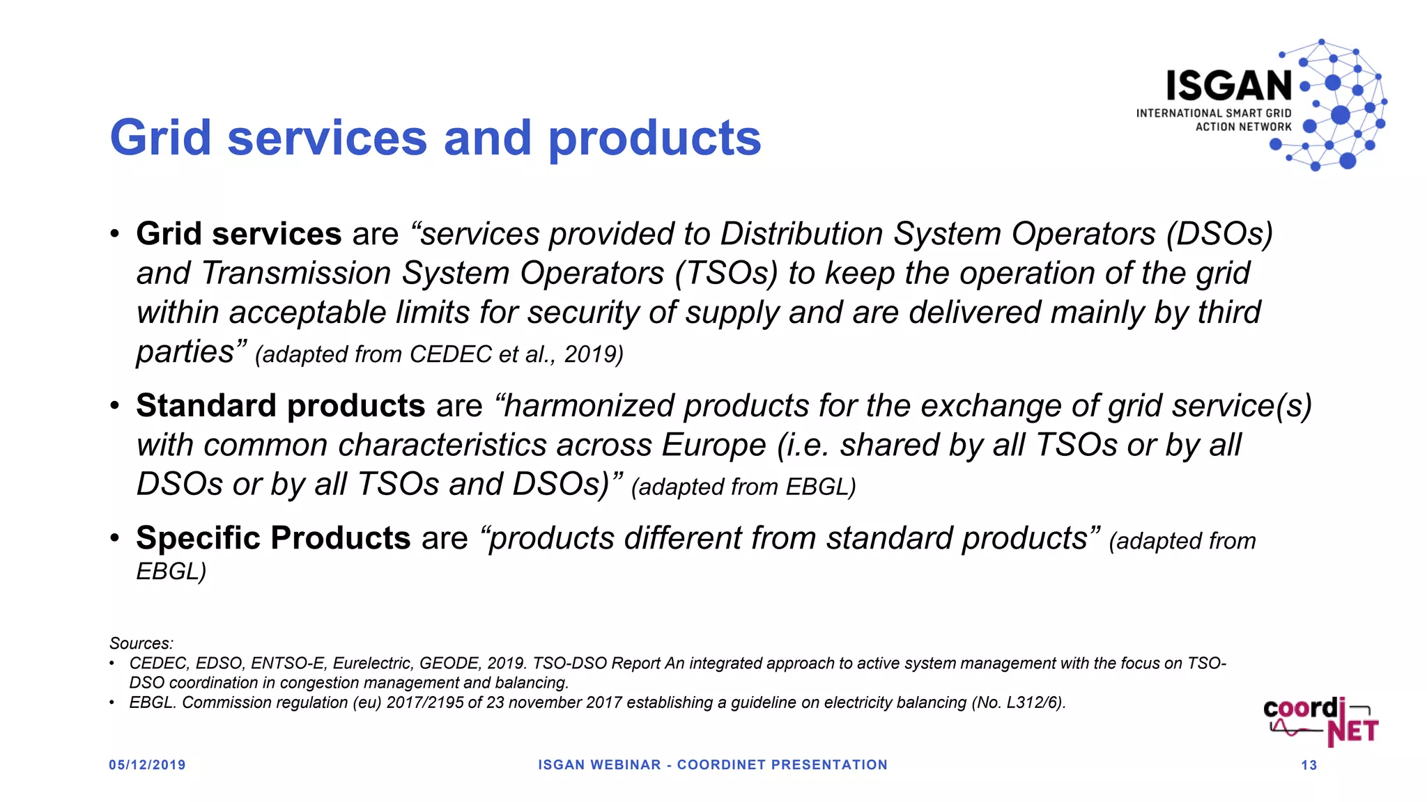 Grid services and products
• Grid services are “services provided to Distribution System Operators (DSOs)
and Transmission System Operators (TSOs) to keep the operation of the grid
within acceptable limits for security of supply and are delivered mainly by third
parties” (adapted from CEDEC et al., 2019)
• Standard products are “harmonized products for the exchange of grid service(s)
with common characteristics across Europe (i.e. shared by all TSOs or by all
DSOs or by all TSOs and DSOs)” (adapted from EBGL)
• Specific Products are “products different from standard products” (adapted from
EBGL)
05/12/2019 ISGAN WEBINAR - COORDINET PRESENTATION 13
Sources:
• CEDEC, EDSO, ENTSO-E, Eurelectric, GEODE, 2019. TSO-DSO Report An integrated approach to active system management with the focus on TSO-
DSO coordination in congestion management and balancing.
• EBGL. Commission regulation (eu) 2017/2195 of 23 november 2017 establishing a guideline on electricity balancing (No. L312/6).
 