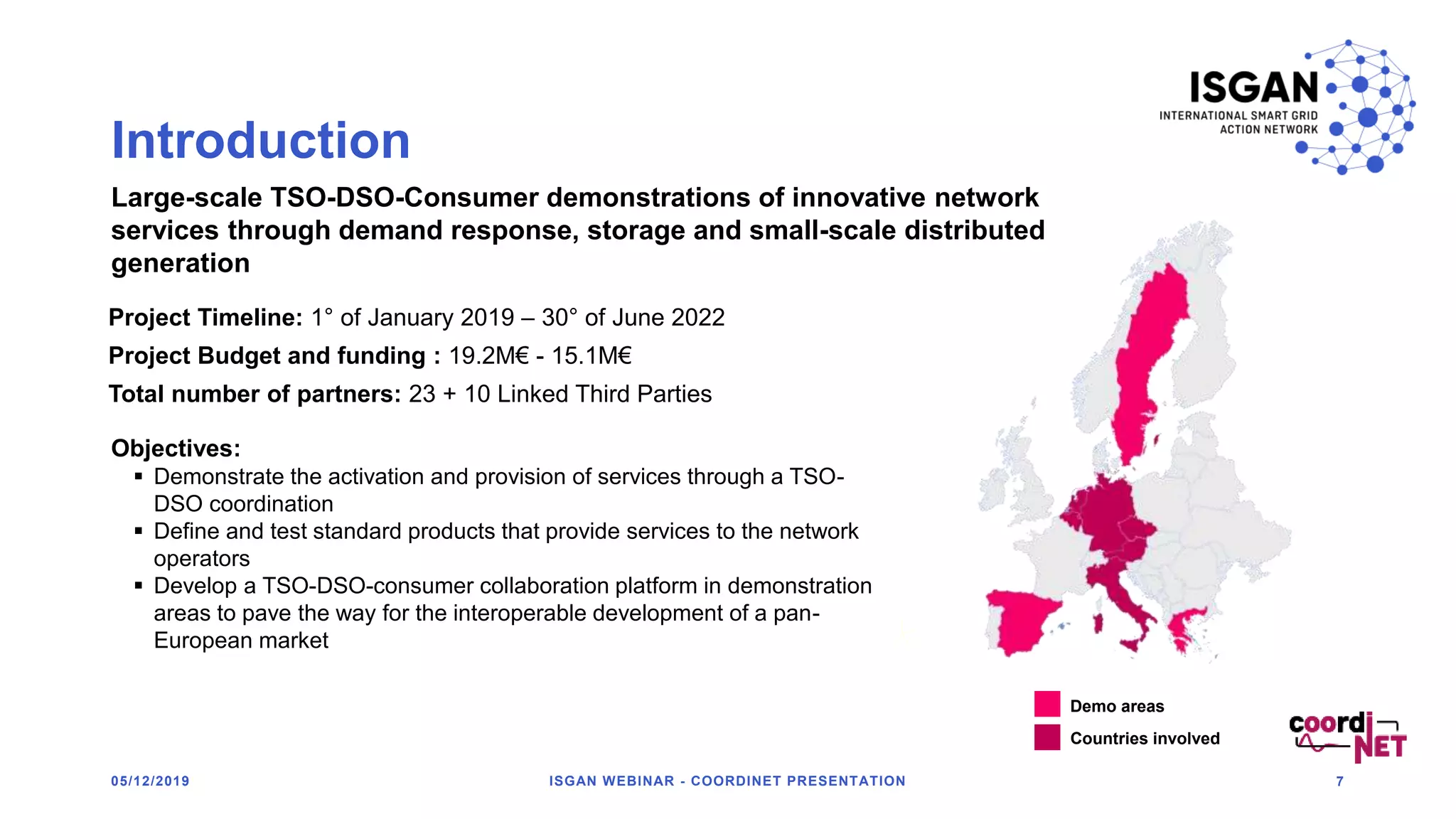 Introduction
05/12/2019 ISGAN WEBINAR - COORDINET PRESENTATION 7
CoordiNET at a glance
Project Timeline: 1° of January 2019 – 30° of June 2022
Project Budget and funding : 19.2M€ - 15.1M€
Total number of partners: 23 + 10 Linked Third Parties
Large-scale TSO-DSO-Consumer demonstrations of innovative network
services through demand response, storage and small-scale distributed
generation
Objectives:
 Demonstrate the activation and provision of services through a TSO-
DSO coordination
 Define and test standard products that provide services to the network
operators
 Develop a TSO-DSO-consumer collaboration platform in demonstration
areas to pave the way for the interoperable development of a pan-
European market
Demo areas
Countries involved
 