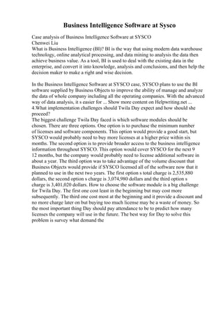 Business Intelligence Software at Sysco
Case analysis of Business Intelligence Software at SYSCO
Chenwei Liu
What is Business Intelligence (BI)? BI is the way that using modern data warehouse
technology, online analytical processing, and data mining to analysis the data then
achieve business value. As a tool, BI is used to deal with the existing data in the
enterprise, and convert it into knowledge, analysis and conclusions, and then help the
decision maker to make a right and wise decision.
In the Business Intelligence Software at SYSCO case, SYSCO plans to use the BI
software supplied by Business Objects to improve the ability of manage and analyze
the data of whole company including all the operating companies. With the advanced
way of data analysis, it s easier for ... Show more content on Helpwriting.net ...
4.What implementation challenges should Twila Day expect and how should she
proceed?
The biggest challenge Twila Day faced is which software modules should be
chosen. There are three options. One option is to purchase the minimum number
of licenses and software components. This option would provide a good start, but
SYSCO would probably need to buy more licenses at a higher price within six
months. The second option is to provide broader access to the business intelligence
information throughout SYSCO. This option would cover SYSCO for the next 9
12 months, but the company would probably need to license additional software in
about a year. The third option was to take advantage of the volume discount that
Business Objects would provide if SYSCO licensed all of the software now that it
planned to use in the next two years. The first option s total charge is 2,535,880
dollars, the second option s charge is 3,074,980 dollars and the third option s
charge is 3,401,020 dollars. How to choose the software module is a big challenge
for Twila Day. The first one cost least in the beginning but may cost more
subsequently. The third one cost most at the beginning and it provide a discount and
no more charge later on but buying too much license may be a waste of money. So
the most important thing Day should pay attendance to be to predict how many
licenses the company will use in the future. The best way for Day to solve this
problem is survey what demand the
 
