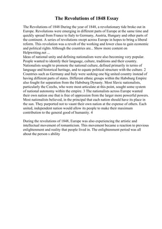 The Revolutions of 1848 Essay
The Revolutions of 1848 During the year of 1848, a revolutionary tide broke out in
Europe. Revolutions were emerging in different parts of Europe at the same time and
quickly spread from France to Italy to Germany, Austria, Hungary and other parts of
the continent. A series of revolutions swept across Europe in hopes to bring a liberal
reform. This revolution was a revolt of the working and lower class to gain economic
and political rights Although the countries are... Show more content on
Helpwriting.net ...
Ideas of national unity and defining nationalism were also becoming very popular.
People wanted to identify their language, culture, traditions and their country.
Nationalists sought to promote the national culture, defined primarily in terms of
language and historical heritage, and to equate political structure with the culture. 2
Countries such as Germany and Italy were seeking one big united country instead of
having different parts of states. Different ethnic groups within the Habsburg Empire
also fought for separation from the Habsburg Dynasty. Most Slavic nationalists,
particularly the Czechs, who were most articulate at this point, sought some system
of national autonomy within the empire. 3 The nationalists across Europe wanted
their own nation one that is free of oppression from the larger more powerful powers.
Most nationalists believed, in the principal that each nation should have its place in
the sun. They purported not to vaunt their own nation at the expense of others. Each
united, independent nation would allow its people to make their maximum
contribution to the general good of humanity. 4
During the revolutions of 1848, Europe was also experiencing the artistic and
intellectual movement of romanticism. This movement became a reaction to previous
enlightenment and reality that people lived in. The enlightenment period was all
about the person s ability
 