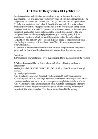 The Effect Of Dehydration Of Cyclohexene
In this experiment, dehydration is carried out using cyclohexanol to obtain
cyclohexene. This acid catalysed reaction involves E1 elimination mechanism. The
dehydration of alcohol will remove OH from cyclohexanol to form cyclohexene.
Cyclohexene contains a single double bond in the molecule. It is a six carbon
aromatic hydrocarbon. Phosphoric acidis mixed with cyclohexanol in the round
bottomed flask and is heated. The phosphoric acid act as a catalyst that increases
the rate of reaction but it does not change the overall stoichiometry. The acid
catalyst will convert the hydroxyl group into a good leaving group. It is an
equilibrium reaction in which the equilibrium is forced to the right (alkene).
(Department of Chemistry 2014) Boling chips are added to the distillating flask. If
not, the liquid may over boil and shoot out of the... Show more content on
Helpwriting.net ...
E1 reaction is a two step mechanism which includes the protonation of hydroxyl
group and the formation of carbocation intermediate (rate determining step).
Questions:
1. Dehydration of cyclohexanol gives cyclohexene. Draw mechanism for the reaction.
2. What alkene(s) will be produced when each of the following alcohols is
dehydrated?
a) t butyl alcohol CH3CH3 CH3 COHCH3C = CH2 + H2O CH3 Ans: 2 methyl 1
propene
b) 3 methylcyclohexanol
Ans: 1 methylcyclohexene, 3 methylcyclohexene and 4 methylcyclohexene.
3. The dehydration of 3,3 dimethyl 2 butanol yields three different products. Write
equations to show how carbocation rearrangements explain two of the products.
Ans: A secondary carbocation is formed initially, it then rearranges to a tertiary
carbocation when a neighbouring methyl group with its bonding electron pair
migrates to the positive carbon. The charge is transferred to the tertiary
 