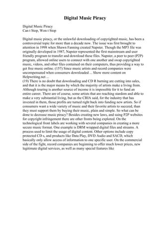 Digital Music Piracy
Digital Music Piracy
Can t Stop, Won t Stop
Digital music piracy, or the unlawful downloading of copyrighted music, has been a
controversial topic for more than a decade now. The issue was first brought to
attention in 1998 when Shawn Fanning created Napster. Though the MP3 file was
originally developed in 1987, Napster represented the first mainstream and user
friendly program to transfer and download these files. Napster, a peer to peer (P2P)
program, allowed online users to connect with one another and swap copyrighted
music, videos, and other files contained on their computers, thus providing a way to
get free music online. (157) Since music artists and record companies were
uncompensated when consumers downloaded ... Show more content on
Helpwriting.net ...
(19) There is no doubt that downloading and CD R burning are cutting into sales,
and that it is the major means by which the majority of artists make a living from.
Although touring is another source of income it is impossible for it to fund an
entire career. There are of course, some artists that are reaching stardom and able to
make a very substantial living, but as the CRIA said, for the industry that has
invested in them, those profits are turned right back into funding new artists. So if
consumers want a wide variety of music and their favorite artists to succeed, than
they must support them by buying their music, plain and simple. So what can be
done to decrease music piracy? Besides creating new laws, and suing P2P websites
for copyright infringement there are other fronts being explored. On the
technological front labels are working with several companies in creating a more
secure music format. One example is DRM wrapped digital files and streams. A
process used to limit the usage of digital content. Other options include copy
protected CD s, and products like Data Play, DVD Audio and SACD, which
basically only allow access of information to one specific user. On the commercial
side of the fight, record companies are beginning to offer much lower prices, new
legitimate digital services, as well as many special features like
 
