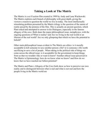Taking a Look at The Matrix
The Matrix is a sci fi action film created in 1999 by Andy and Lana Wachowski.
The Matrix explores each branch of philosophy with great depth, giving the
viewers a reason to question the world we live in today. The most intellectually
stimulating problem presented by the Matrix trilogy is the question of the nature of
reality posed by the premise of the film. This is actually an ancient question, which
Plato asked and attempted to answer in his Dialogues, especially in the famous
allegory of the cave. Both share the major philosophical issue, metaphysics, with the
ongoing questions of What is reality? and Are we living in the real world or an
illusion of the real world? Are we only glimpsing that which we have the potential to
behold?
Other main philosophical issues evident in The Matrix are ethics: is it morally
acceptable to kill someone to save another person s life? or is someone s life worth
sacrificing to save a lot of people . When taking in the political side of things we
come across the ethical issue: is it acceptable for the government to keep things
from us that we wouldn t like or want to know? Another ethical issue perceived in
The Matrix is Epistemology: how do we know what we know? and How do we
know that we have reached our fullest potential?
The Matrix and Plato s Allegory of the Cave both show us how to perceive our own
reality and to distinguish between what is real and what is not real and how the
people living in the Matrix world are
 