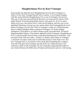 Slaughterhouse Five by Kurt Vonnegut
Some people may think the novel Slaughterhouse Five by Kurt Vonnegut is a
failure. In fact, Kurt Vonnegut himself calls it a failure. A lot of people disagree
with that, many think that Slaughterhouse Five is one of Vonnegut s best novels.
They say it is the most successful book they have ever read, just for reasons of the
author himself. From him being bluntly honest, to his great wit. So if it is such a
failure in his eyes, why did he write it, what was his purpose, and why was it even
published? Questions everyone are very curious about. Kurt Vonnegutcalls his novel
failure (Vonnegut, 22), but why? Well, in Vonnegut s words it is a failure because,
there is nothing intelligent about a massacre (Vonnegut, 19). He has nothing
intelligent to write about it, so it fails at being a good, successful book. The article
Diagnosing Billy Pilgrim: A Psychiatric Approach to Kurt Vonnegut s Slaughterhouse
Five is a good example, But not many words about Dresdencome to mind then,..And
not many words come now either... (Gulani, 2). Gulani s point relates to Vonnegut
s, she knows not many words come to mind when trying to write about a war. Just
how Vonnegut feels, it s too hard to write a book about something that is suppose
to be left in the past. Kurt Vonnegut says this book was a failure because it was
written by a pillar of salt (Vonnegut, 22). He is basically calling himself a pillar of
salt, which references the Bible story of Sodom and Gomorrah, and Lat s wife turning
 