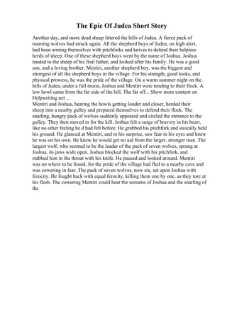 The Epic Of Judea Short Story
Another day, and more dead sheep littered the hills of Judea. A fierce pack of
roaming wolves had struck again. All the shepherd boys of Judea, on high alert,
had been arming themselves with pitchforks and knives to defend their helpless
herds of sheep. One of these shepherd boys went by the name of Joshua. Joshua
tended to the sheep of his frail father, and looked after his family. He was a good
son, and a loving brother. Mentiri, another shepherd boy, was the biggest and
strongest of all the shepherd boys in the village. For his strength, good looks, and
physical prowess, he was the pride of the village. On a warm summer night on the
hills of Judea, under a full moon, Joshua and Mentiri were tending to their flock. A
low howl came from the far side of the hill. The far off... Show more content on
Helpwriting.net ...
Mentiri and Joshua, hearing the howls getting louder and closer, herded their
sheep into a nearby gulley and prepared themselves to defend their flock. The
snarling, hungry pack of wolves suddenly appeared and circled the entrance to the
gulley. They then moved in for the kill. Joshua felt a surge of bravery in his heart,
like no other feeling he d had felt before. He grabbed his pitchfork and stoically held
his ground. He glanced at Mentiri, and to his surprise, saw fear in his eyes and knew
he was on his own. He knew he would get no aid from the larger, stronger man. The
largest wolf, who seemed to be the leader of the pack of seven wolves, sprang at
Joshua, its jaws wide open. Joshua blocked the wolf with his pitchfork, and
stabbed him in the throat with his knife. He paused and looked around. Mentiri
was no where to be found, for the pride of the village had fled to a nearby cave and
was cowering in fear. The pack of seven wolves, now six, set upon Joshua with
ferocity. He fought back with equal ferocity, killing them one by one, as they tore at
his flesh. The cowering Mentiri could hear the screams of Joshua and the snarling of
the
 