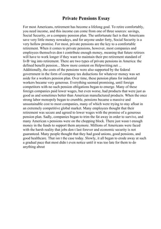Private Pensions Essay
For most Americans, retirement has become a lifelong goal. To retire comfortably,
you need income, and this income can come from one of three sources: savings,
Social Security, or a company pension plan. The unfortunate fact is that Americans
save very little money nowadays, and for anyone under forty, Social Security is a
very hollow promise. For most, private pensions are the key to a comfortable
retirement. When it comes to private pensions, however, most companies and
employees themselves don t contribute enough money, meaning that future retirees
will have to work longer if they want to maintain their pre retirement standard of
livВ¬ing into retirement. There are two types of private pensions in America: the
defined benefit pension... Show more content on Helpwriting.net ...
Additionally, the costs of the pensions were also supported by the federal
government in the form of company tax deductions for whatever money was set
aside for a workers pension plan. Over time, these pension plans for industrial
workers became very generous. Everything seemed promising, until foreign
competitors with no such pension obligations began to emerge. Many of these
foreign companies paid lower wages, but even worse, had products that were just as
good as and sometimes better than American manufactured products. When the once
strong labor monopoly began to crumble, pensions became a massive and
unsustainable cost to most companies, many of which were trying to stay afloat in
an extremely competitive global market. Many employees thought that their
retirement was secure and agreed to lower wages with the promise of a generous
pension plan. Sadly, companies began to trim the fat away in order to survive, and
many American s pensions were on the chopping block. There just wasn t enough
money in the funds to support them anymore. Millions of Americans were faced
with the harsh reality that jobs don t last forever and economic security is not
guaranteed. Many people thought that they had good unions, good pensions, and
good healthcare. That isn t the case today. Slowly, it all began to erode away at such
a gradual pace that most didn t even notice until it was too late for them to do
anything about
 
