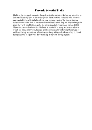Forensic Scientist Traits
I believe the personal traits of a forensic scientist are ones like having attention to
detail because any part of an investigation needs to have someone who can find
every detail to be able to help solve a case because most of the time a forensic
scientist need to be able to have detail attention so when they are required to go to
court they will be able to describe the scene in detail. (Gaensslen Larsen 2013)
There are a several other traits I believe in essential to being a forensic scientist
which are being analytical, being a good communicator or having those type of
skills and being accurate on what they are doing. (Gaensslen Larsen 2013) I think
being accurate is a personal trait that is up there with having a great
 