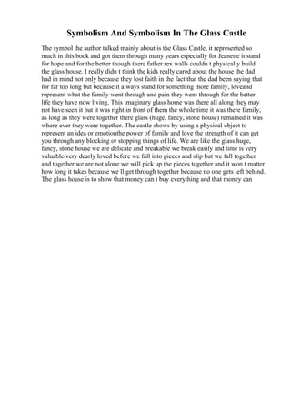 Symbolism And Symbolism In The Glass Castle
The symbol the author talked mainly about is the Glass Castle, it represented so
much in this book and got them through many years especially for Jeanette it stand
for hope and for the better though there father rex walls couldn t physically build
the glass house. I really didn t think the kids really cared about the house the dad
had in mind not only because they lost faith in the fact that the dad been saying that
for far too long but because it always stand for something more family, loveand
represent what the family went through and pain they went through for the better
life they have now living. This imaginary glass home was there all along they may
not have seen it but it was right in front of them the whole time it was there family,
as long as they were together there glass (huge, fancy, stone house) remained it was
where ever they were together. The castle shows by using a physical object to
represent an idea or emotionthe power of family and love the strength of it can get
you through any blocking or stopping things of life. We are like the glass huge,
fancy, stone house we are delicate and breakable we break easily and time is very
valuable/very dearly loved before we fall into pieces and slip but we fall together
and together we are not alone we will pick up the pieces together and it won t matter
how long it takes because we ll get through together because no one gets left behind.
The glass house is to show that money can t buy everything and that money can
 