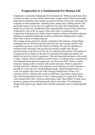 Evaporation Is A Fundamental For Human Life
Evaporation is eminently fundamental for the human life. Without evaporation, there
would be no crops, no rain, and the human body would overheat. When most people
think about evaporation, they usually associate it with the water cycle. All liquids can
evaporate at room temperature, including water, orange juice, rubbing alcohol, and
nail polish remover, but do they all evaporate at the same rate? Surprisingly, most
people do not take into consideration that evaporationalso occurs in their own home.
Evaporation is one of the six stages of the water cycle, or hydrologic cycle.
Evaporation is the process in which a liquid surpasses a change to become a gaseous
substance. Evaporation befalls due to atoms or molecules escaping from a liquid ...
Show more content on Helpwriting.net ...
The average energy can be low and the evaporation still continues. (United States
Geological Survey 2014) Not all molecules have the same energy, which is why
evaporation can occur even if the liquid isn t boiling. The rate of evaporation is
increased with a decrease in the gas pressure around a liquid. Once the gas
pressure reaches a specific level, the rate of evaporation slows down. The density of
a liquid also has an impact on the rate of evaporation; the higher the density of a
liquid, the slower the rate of evaporation. The most important substance in the world
is water, without it there would be no world. Water is a molecule that is composed of
two hydrogen atoms and one oxygen atom, also known as H2O. Water is a polar
molecule, making it able to dissolve other polar molecules. Water is attracted to
itself by cohesion. Cohesion is the attraction of one substance to itself. Cohesion is
possible for water due to its strong hydrogen bonds. Alone hydrogen bonds are
weak, but together they form one of the strongest bonds known. Water is an
extremely diverse substance that can be in solid form, liquid form, and gas form.
The normal temperature of water is 25oC, which produces its liquid form. When
water reaches below 0oC, it freezes and becomes solid. Above100oC is when water
reaches its gaseous form and boiling point; that is more than a 75o temperature
change from liquid to gas. Studies show that the evaporation rate of a liquid depends
on the
 