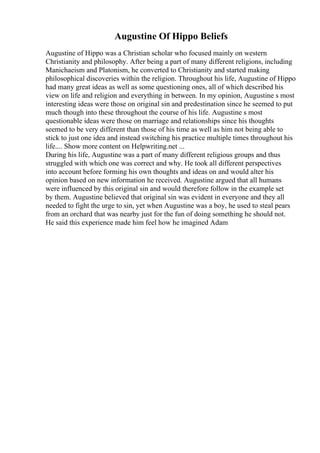 Augustine Of Hippo Beliefs
Augustine of Hippo was a Christian scholar who focused mainly on western
Christianity and philosophy. After being a part of many different religions, including
Manichaeism and Platonism, he converted to Christianity and started making
philosophical discoveries within the religion. Throughout his life, Augustine of Hippo
had many great ideas as well as some questioning ones, all of which described his
view on life and religion and everything in between. In my opinion, Augustine s most
interesting ideas were those on original sin and predestination since he seemed to put
much though into these throughout the course of his life. Augustine s most
questionable ideas were those on marriage and relationships since his thoughts
seemed to be very different than those of his time as well as him not being able to
stick to just one idea and instead switching his practice multiple times throughout his
life.... Show more content on Helpwriting.net ...
During his life, Augustine was a part of many different religious groups and thus
struggled with which one was correct and why. He took all different perspectives
into account before forming his own thoughts and ideas on and would alter his
opinion based on new information he received. Augustine argued that all humans
were influenced by this original sin and would therefore follow in the example set
by them. Augustine believed that original sin was evident in everyone and they all
needed to fight the urge to sin, yet when Augustine was a boy, he used to steal pears
from an orchard that was nearby just for the fun of doing something he should not.
He said this experience made him feel how he imagined Adam
 