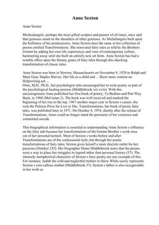 Anne Sexton
Anne Sexton
Michealangelo, perhaps the most gifted sculptor and painter of all times, once said
that geniuses stand on the shoulders of other geniuses. As Michelangelo built upon
the brilliance of his predecessors, Anne Sexton does the same in her collection of
poems entitled Transformations. She renovated fairy tales as told by the Brothers
Grimm by adding her own life experiences and view of contemporary culture,
hammering away until she built an entirely new art form. Anne Sexton has had a
notable effect upon the literary genre of fairy tales through this shocking
transformation of classic tales.
Anne Sexton was born in Newton, Massachusetts on November 9, 1928 to Ralph and
Mary Gray Staples Harvey. Her life as a child and ... Show more content on
Helpwriting.net ...
Orne, M.D., Ph.D., her psychologist who encouraged her to write poetry as part of
the psychological healing process (Middlebrook xiii xviii). With this
encouragement Anne published her first book of poetry, To Bedlam and Part Way
Back, in 1960 (McCartan 2). The book was well received and marked the
beginning of her rise to the top. 1967 another major year in Sexton s career; she
won the Pulitzer Prize for Live or Die. Transformations, her book of poetic fairy
tales, was published later in 1971. On October 4, 1974, shortly after the release of
Transformations, Anne could no longer stand the pressures of her existence and
committed suicide.
This biographical information is essential to understanding Anne Sexton s influence
on the fairy tale because her transformations of the Grimm Brother s work rises
out of her personal turmoil. Most of Sexton s works before and after
Transformations are of the confessional style, but through her poetic
transformations of fairy tales, Sexton gives herself a more discrete outlet for her
passions (Ostriker 255). Her biographer Diane Middlebrook notes that the poems
were a way to place her struggles in legend rather than personal history (37). The
intensely metaphorical characters of Sexton s fairy poetry are one example of this.
For instance, Judith the cold and neglectful mother in Snow White surely represents
Sexton s own callous mother (Middlebrook 37). Sexton s father is also recognizable
in her work as
 
