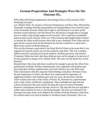 German Preparations And Strategies Were On The
Outcome Of...
What effect did German preparations and strategies have on the outcome of the
Normandy invasion?
Let s Build a Wall: An Analysis of German Preparations and How They Affected the
Normandy Landings Germans preparedness (or unpreparedness) was a decisive part
of the Normandy Invasion. Hitler had it right to send Rommel in to shore up the
German western defenses, but The Desert Fox did not have enough time or enough
power to make a big enough impact on the invasion. This would have remarkable
repercussions on the outcome of the war. If the Germans had fought harder or better
or smarter the Allies would not have been able to get a foothold. If the Allies did not
open up this western front for the Germans the Soviets would have a much more ...
Show more content on Helpwriting.net ...
This was the German s equivalent to the Great Wall of China in the sense that it was
supposed to keep the enemy out, but the similarity ends there. This was a modern
defense network consisting of concrete bunkers, machine gun nests, and trenches
(Trueman). Hitler also knew that these defenses may not be enough so he put one of
his best generals in charge of his Atlantic Wall. This man was the desert fox, Erwin
Rommel.
Rommel knew that a big wall alone would not be enough to prevent the Allies from
gaining their foothold. Artillery emplacements were supported with machine gun
posts and other artillery emplacements were built inland to give the Wall some
form of protection when the expected Allied landings took place (Truman). From
his past experiences in Africa, the Desert Fox understood the importance of
supporting Artillery with machine guns and vice versa. He also knew that the
Allies would come with a wide variety of forces. So, Rommel too, experimented
with a wide variety of defensive equipments. These included anti tank and anti
vehicle obstructions that were strewn all along the coast of France (Trueman).
Rommel s preparations did not stop here, however. The idea that the next step that a
soldier takes could be his last is a terrifying thought. This fear was utilized by the
Germans and many mines were added to the Atlantic Wall per Rommel s discretion.
Six million mines were laid on beaches in Northern France (Trueman). This is an
 