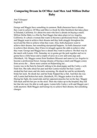 Comparing Dream In Of Mice And Men And Million Dollar
Baby
Ana Velazquez
English ll
George and Maggie have something in common. Both characters have a dream
they want to achieve. Of Mice and Men is a book by John Steinbeck that takes place
in Soledad, California. It s about two men who have a dream on buying a ranch.
Million Dollar Baby is a film by Paul Haggis that takes place in Los Angeles,
California. It s about a woman that wants to become a professional boxer. George
and Maggie want to achieve their dreams and they both struggle throughout the
novel and the film to achieve what they want. Also, both characters want to
achieve their dreams, but something unexpected happens. As both characters want
to achieve their dreams, they ll have to struggle against the odds to achieve what
they want. George and Maggie have a dream they want to achieve. On their way to
the ranch with Lennie. O.K. Someday we re gonna get the jack together and we re
gonna have a little house and a couple of acres an a cow and some pigs and .
(Steinbeck, 14). Maggie comes from Southern Missouri and came to Los Angeles to
become a professional boxer. George dreams of buying a ranch and Maggie comes
from across the ... Show more content on Helpwriting.net ...
Lennie was in the barn by himself, talking to his dead puppy and the Curley s wife
finds him. She talks about her past and then Lennie touches her hair. Lennie
stroked her hair more and she starts screaming. He shook her and he accidentally
broke her neck. He shook her; and her body flopped like a fish. And then she was
still, Lennie had broken her neck. (Steinbeck, 91). Maggie makes it to the title.
During her fight, the round ends and her opponent punches her on the face. Maggie
falls back and hits her jaw on the stool. Then she wakes up in the hospital, they tell
her that she won t be able to walk again. Lennie kills Curley s wife and Maggie can t
walk anymore. Both Maggie and George try to achieve their dreams, but something
changes
 