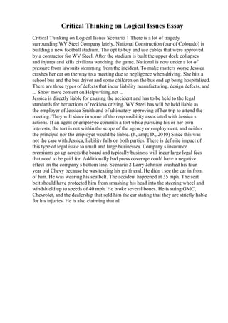 Critical Thinking on Logical Issues Essay
Critical Thinking on Logical Issues Scenario 1 There is a lot of tragedy
surrounding WV Steel Company lately. National Construction (our of Colorado) is
building a new football stadium. The opt to buy and use cables that were approved
by a contractor for WV Steel. After the stadium is built the upper deck collapses
and injures and kills civilians watching the game. National is now under a lot of
pressure from lawsuits stemming from the incident. To make matters worse Jessica
crashes her car on the way to a meeting due to negligence when driving. She hits a
school bus and the bus driver and some children on the bus end up being hospitalized.
There are three types of defects that incur liability manufacturing, design defects, and
... Show more content on Helpwriting.net ...
Jessica is directly liable for causing the accident and has to be held to the legal
standards for her actions of reckless driving. WV Steel has will be held liable as
the employer of Jessica Smith and of ultimately approving of her trip to attend the
meeting. They will share in some of the responsibility associated with Jessica s
actions. If an agent or employee commits a tort while pursuing his or her own
interests, the tort is not within the scope of the agency or employment, and neither
the principal nor the employer would be liable. (J., amp; D., 2010) Since this was
not the case with Jessica, liability falls on both parties. There is definite impact of
this type of legal issue to small and large businesses. Company s insurance
premiums go up across the board and typically business will incur large legal fees
that need to be paid for. Additionally bad press coverage could have a negative
effect on the company s bottom line. Scenario 2 Larry Johnson crashed his four
year old Chevy because he was texting his girlfriend. He didn t see the car in front
of him. He was wearing his seatbelt. The accident happened at 35 mph. The seat
belt should have protected him from smashing his head into the steering wheel and
windshield up to speeds of 40 mph. He broke several bones. He is suing GMC,
Chevrolet, and the dealership that sold him the car stating that they are strictly liable
for his injuries. He is also claiming that all
 