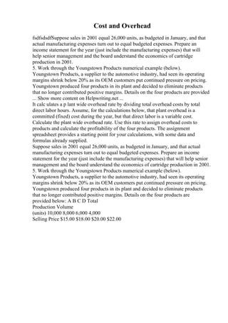 Cost and Overhead
fsdfsdsdfSuppose sales in 2001 equal 26,000 units, as budgeted in January, and that
actual manufacturing expenses turn out to equal budgeted expenses. Prepare an
income statement for the year (just include the manufacturing expenses) that will
help senior management and the board understand the economics of cartridge
production in 2001.
5. Work through the Youngstown Products numerical example (below).
Youngstown Products, a supplier to the automotive industry, had seen its operating
margins shrink below 20% as its OEM customers put continued pressure on pricing.
Youngstown produced four products in its plant and decided to eliminate products
that no longer contributed positive margins. Details on the four products are provided
... Show more content on Helpwriting.net ...
It calc ulates a p lant wide overhead rate by dividing total overhead costs by total
direct labor hours. Assume, for the calculations below, that plant overhead is a
committed (fixed) cost during the year, but that direct labor is a variable cost.
Calculate the plant wide overhead rate. Use this rate to assign overhead costs to
products and calculate the profitability of the four products. The assignment
spreadsheet provides a starting point for your calculations, with some data and
formulas already supplied.
Suppose sales in 2001 equal 26,000 units, as budgeted in January, and that actual
manufacturing expenses turn out to equal budgeted expenses. Prepare an income
statement for the year (just include the manufacturing expenses) that will help senior
management and the board understand the economics of cartridge production in 2001.
5. Work through the Youngstown Products numerical example (below).
Youngstown Products, a supplier to the automotive industry, had seen its operating
margins shrink below 20% as its OEM customers put continued pressure on pricing.
Youngstown produced four products in its plant and decided to eliminate products
that no longer contributed positive margins. Details on the four products are
provided below: A B C D Total
Production Volume
(units) 10,000 8,000 6,000 4,000
Selling Price $15.00 $18.00 $20.00 $22.00
 