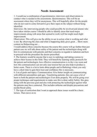 Needs Assessment
1. I would use a combination of questionnaires, interviews and observations to
conduct what is needed in the assessments. Questionnaires: This will be an
assessment where they will be anonymous. This will hopefully allow for the people
who do not want to come forward to give their input on the subject without being
identified.
Interviews: By interviewing people who could possibly be involved and alumni who
have taken similar course I should be able to identify areas that need major
improvements along with areas that seemed to work well but might need slight
improvement.
Observation: This will give me the ability to see in action what is working and what
is not. By observing the class and what is happening daily gives great ... Show more
content on Helpwriting.net ...
I would address these concerns because the course this course will go further than just
patient care we will talk about safety of the patient and the technologist along with
how to communicate with patients and their concerns in regards to radiation and how
to proceed with the procedure the doctor prescribed.
5. The learners would be anyone that is new to radiology and taking courses to
achieve their license in this field. They will benefit by learning safety protocols for
the patient and technologist, how effective communication is in the x ray room and
how this communication can not only ease tension but can also help to produce a
better exam. There is a lot to learn about people and in Radiology where you only
have a short time to gain their trust and confidence this is necessary.
6. List of goals and topics: Communication: Give better insight on communicating
with different nationalities and ages. Transferring patients: this can cause a lot of
harm to both the patient and technologist if not done properly. We will be going over
proper techniques and requirements to make sure this is done safely Safety: this goes
along with the previous goal and also with protecting the technologist against what
the patients may have contacted. This includes airborne and droplet precautions and
needle/blood safety.
7. The type of curriculum that I want to approach these issues would be a basic
lecture. Then move on to
 