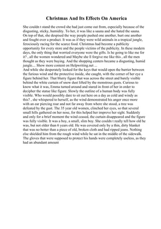 Christmas And Its Effects On America
She couldn t stand the crowd she had just come out from, especially because of the
disgusting, sticky, humidity. To her, it was like a sauna and she hated the sauna.
On top of that, she despised the way people pushed one another, hurt one another
and fought over a product. It was as if they were wild animals in a tropical jungle,
ferociously racing for the scarce food. Christmas had become a publicity
opportunity for every store and the people victims of the publicity. In these modern
days, the only thing that worried everyone were the gifts. Is he going to like me for
it? , all the women wondered and Maybe she ll forgive me like this , all the men
thought as they were buying. And the shopping centers became a disgusting, humid
jungle.... Show more content on Helpwriting.net ...
And while she desperately looked for the keys that would open the barrier between
the furious wind and the protective inside, she caught, with the corner of her eye a
figure behind her. That blurry figure that was across the street and barely visible
behind the white curtain of snow dust lifted by the monstrous gusts. Curious to
know what it was, Emma turned around and stared in front of her in order to
decipher the statue like figure. Slowly the outline of a human body was fully
visible. Who would possibly dare to sit out here on a day as cold and windy as
this? , she whispered to herself, as the wind demonstrated his anger once more
with an ear piercing roar and not far away from where she stood, a tree was
defeated by the gust. The 35 year old women, clinched her eyes, so that several
small hills gathered on her nose, for this helped her improve her sight. Suddenly
and only for a brief moment the wind ceased, the curtain disappeared and the figure
was fully visible. It was a boy, a small, slim boy. She couldn t really tell how old he
was, but not older than 6 years old. He was covered only by a thin, dirty blanket
that was no better than a piece of old, broken cloth and had ripped jeans. Nothing
else shielded him from the rough wind while he sat in the middle of the sidewalk.
The gloves that were supposed to protect his hands were completely useless, as they
had an abundant amount
 