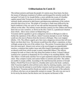 Utilitarianism In Catch 22
The military protects and keeps the people of a nation away from harm, but does
the means of inhumane treatment of soldiers and disregard for morality justify the
end goal? In Catch 22, by Joseph Heller, a story unfolds the events of a bomber
captain named John Yossarian as he tries his hardest to avoid combat and an
untimely death, portrayed in dark humor and depressing undertones of the realistic
atrocities that occur in war. The plight of Yossarian is made more difficult by the
harsh conditions of the war zone on one side and the bureaucratic higher ranking
officers on the other. The military asserts absolute control over the soldiers and forces
them into no wins scenarios, as shown in the title, Catch 22, a paradoxical situation
from which... Show more content on Helpwriting.net ...
Yossarian and his squadron is given a dangerous mission to Bologna in order to
further the reputation of the officers, which Yossarian attempts to avoid. Nothing
could save the men in Pianosa from the mission to Bologna. They were trapped
(Heller, 118). The officers eagerly give their men a dangerous mission that will most
likely cost them their lives. The mission would boost the officer s reputation, so they
willingly accept at the cost of the soldiers lives. The actions Yossarian takes only lead
him into more peril. Almost every action in the novel triggers an unpredictable
reaction, a situation that renders cause and effect largely meaningless and creates
an absurd world from which escape is nearly impossible (Maus). The officers
compete for rank as if that is the only thing that matters to them. Colonel Cathcart
wanted to be a general so desperately he was willing to try anything (Heller, 189).
The officer s would easily sacrifice lives to gain reputation and power in the military
chain. They compete in petty and useless battles to outrank each other. The soldier
are unable to escape combat. According to the mad bureaucratic premise of Joseph
Heller s World War II novel Catch 22, a bomber pilot such as the book s antihero,
John Yossarian might be relieved from active duty by claiming insanity, were it not
for the fact that the attempt to avoid further missions itself proved the pilot s sanity
(Hoberman). Yossarian and his friends are unable to leave because of the authority
of officers who have set an impossible scenario to escape. The only way out was to
be let out by the doctor, but the doctor can t let anyone out because of the
 