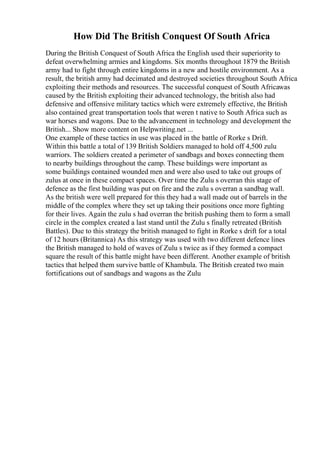 How Did The British Conquest Of South Africa
During the British Conquest of South Africa the English used their superiority to
defeat overwhelming armies and kingdoms. Six months throughout 1879 the British
army had to fight through entire kingdoms in a new and hostile environment. As a
result, the british army had decimated and destroyed societies throughout South Africa
exploiting their methods and resources. The successful conquest of South Africawas
caused by the British exploiting their advanced technology, the british also had
defensive and offensive military tactics which were extremely effective, the British
also contained great transportation tools that weren t native to South Africa such as
war horses and wagons. Due to the advancement in technology and development the
British... Show more content on Helpwriting.net ...
One example of these tactics in use was placed in the battle of Rorke s Drift.
Within this battle a total of 139 British Soldiers managed to hold off 4,500 zulu
warriors. The soldiers created a perimeter of sandbags and boxes connecting them
to nearby buildings throughout the camp. These buildings were important as
some buildings contained wounded men and were also used to take out groups of
zulus at once in these compact spaces. Over time the Zulu s overran this stage of
defence as the first building was put on fire and the zulu s overran a sandbag wall.
As the british were well prepared for this they had a wall made out of barrels in the
middle of the complex where they set up taking their positions once more fighting
for their lives. Again the zulu s had overran the british pushing them to form a small
circle in the complex created a last stand until the Zulu s finally retreated (British
Battles). Due to this strategy the british managed to fight in Rorke s drift for a total
of 12 hours (Britannica) As this strategy was used with two different defence lines
the British managed to hold of waves of Zulu s twice as if they formed a compact
square the result of this battle might have been different. Another example of british
tactics that helped them survive battle of Khambula. The British created two main
fortifications out of sandbags and wagons as the Zulu
 