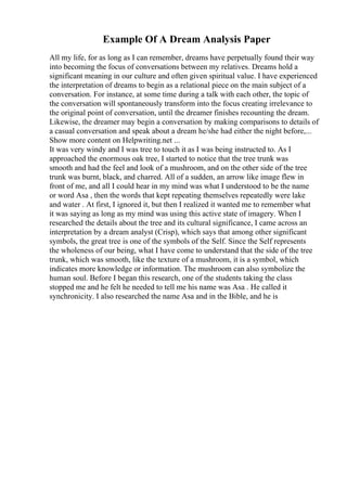 Example Of A Dream Analysis Paper
All my life, for as long as I can remember, dreams have perpetually found their way
into becoming the focus of conversations between my relatives. Dreams hold a
significant meaning in our culture and often given spiritual value. I have experienced
the interpretation of dreams to begin as a relational piece on the main subject of a
conversation. For instance, at some time during a talk with each other, the topic of
the conversation will spontaneously transform into the focus creating irrelevance to
the original point of conversation, until the dreamer finishes recounting the dream.
Likewise, the dreamer may begin a conversation by making comparisons to details of
a casual conversation and speak about a dream he/she had either the night before,...
Show more content on Helpwriting.net ...
It was very windy and I was tree to touch it as I was being instructed to. As I
approached the enormous oak tree, I started to notice that the tree trunk was
smooth and had the feel and look of a mushroom, and on the other side of the tree
trunk was burnt, black, and charred. All of a sudden, an arrow like image flew in
front of me, and all I could hear in my mind was what I understood to be the name
or word Asa , then the words that kept repeating themselves repeatedly were lake
and water . At first, I ignored it, but then I realized it wanted me to remember what
it was saying as long as my mind was using this active state of imagery. When I
researched the details about the tree and its cultural significance, I came across an
interpretation by a dream analyst (Crisp), which says that among other significant
symbols, the great tree is one of the symbols of the Self. Since the Self represents
the wholeness of our being, what I have come to understand that the side of the tree
trunk, which was smooth, like the texture of a mushroom, it is a symbol, which
indicates more knowledge or information. The mushroom can also symbolize the
human soul. Before I began this research, one of the students taking the class
stopped me and he felt he needed to tell me his name was Asa . He called it
synchronicity. I also researched the name Asa and in the Bible, and he is
 