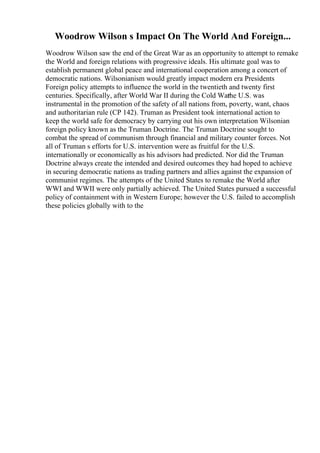 Woodrow Wilson s Impact On The World And Foreign...
Woodrow Wilson saw the end of the Great War as an opportunity to attempt to remake
the World and foreign relations with progressive ideals. His ultimate goal was to
establish permanent global peace and international cooperation among a concert of
democratic nations. Wilsonianism would greatly impact modern era Presidents
Foreign policy attempts to influence the world in the twentieth and twenty first
centuries. Specifically, after World War II during the Cold War
the U.S. was
instrumental in the promotion of the safety of all nations from, poverty, want, chaos
and authoritarian rule (CP 142). Truman as President took international action to
keep the world safe for democracy by carrying out his own interpretation Wilsonian
foreign policy known as the Truman Doctrine. The Truman Doctrine sought to
combat the spread of communism through financial and military counter forces. Not
all of Truman s efforts for U.S. intervention were as fruitful for the U.S.
internationally or economically as his advisors had predicted. Nor did the Truman
Doctrine always create the intended and desired outcomes they had hoped to achieve
in securing democratic nations as trading partners and allies against the expansion of
communist regimes. The attempts of the United States to remake the World after
WWI and WWII were only partially achieved. The United States pursued a successful
policy of containment with in Western Europe; however the U.S. failed to accomplish
these policies globally with to the
 