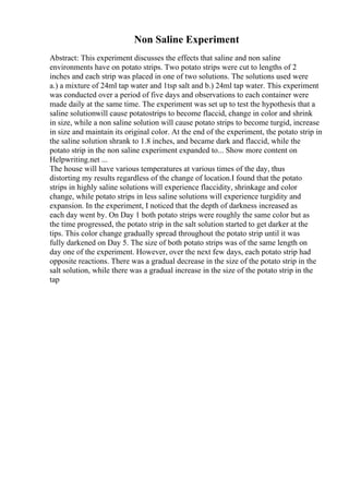 Non Saline Experiment
Abstract: This experiment discusses the effects that saline and non saline
environments have on potato strips. Two potato strips were cut to lengths of 2
inches and each strip was placed in one of two solutions. The solutions used were
a.) a mixture of 24ml tap water and 1tsp salt and b.) 24ml tap water. This experiment
was conducted over a period of five days and observations to each container were
made daily at the same time. The experiment was set up to test the hypothesis that a
saline solutionwill cause potatostrips to become flaccid, change in color and shrink
in size, while a non saline solution will cause potato strips to become turgid, increase
in size and maintain its original color. At the end of the experiment, the potato strip in
the saline solution shrank to 1.8 inches, and became dark and flaccid, while the
potato strip in the non saline experiment expanded to... Show more content on
Helpwriting.net ...
The house will have various temperatures at various times of the day, thus
distorting my results regardless of the change of location.I found that the potato
strips in highly saline solutions will experience flaccidity, shrinkage and color
change, while potato strips in less saline solutions will experience turgidity and
expansion. In the experiment, I noticed that the depth of darkness increased as
each day went by. On Day 1 both potato strips were roughly the same color but as
the time progressed, the potato strip in the salt solution started to get darker at the
tips. This color change gradually spread throughout the potato strip until it was
fully darkened on Day 5. The size of both potato strips was of the same length on
day one of the experiment. However, over the next few days, each potato strip had
opposite reactions. There was a gradual decrease in the size of the potato strip in the
salt solution, while there was a gradual increase in the size of the potato strip in the
tap
 