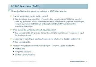 dh' YƵĞƐƚŝŽŶƐ ;Ϯ ŽĨ ϮͿ
WůĞĂƐĞ ĨŝŶĚ ďĞůŽǁ ƚŚĞ ƋƵĞƐƚŝŽŶƐ ŝŶĐůƵĚĞĚ ŝŶ dh'͛Ɛ ŝŶǀŝƚĂƚŝŽŶ

Ź ,Žǁ ĚŽ ǇŽƵ ŬĞĞƉ ĂŶ ĞǇĞ ŽŶ ŵĂƌŬĞƚ ƚƌĞŶĚƐ͍
     ƒ tĞ ĚŽ ŶŽƚ ƵƐĞ ĚĂƚĂ ŽůĚĞƌ ƚŚĞŶ ϭϮ ŵŽŶƚŚƐ͘ KƵƌ ĐŽŶƐƵůƚĂŶƚƐ ĂƌĞ ^DƐ ŝŶ Ă ƐƉĞĐŝĨŝĐ
       ĂƌĞĂ͕ Ğ͘Ő͘ ĐŽŵŵƵŶŝĐĂƚŝŽŶƐ͘ tŚĞŶĞǀĞƌ ǁĞ ĂƌĞ ĨĂĐĞĚ ǁŝƚŚ ĞŵĞƌŐŝŶŐͬŶĞǁ ƚĞĐŚŶŽůŽŐŝĞƐ͕
       ǁĞ ǁŝůů ƌĞǀŝĞǁ ŽƵƌ ŵĞƚŚŽĚŽůŽŐǇ ĂŶĚ ĂĚĂƉƚ ĂĐĐŽƌĚŝŶŐůǇ ƚŚƌŽƵŐŚ ŽƵƌ ĐĞŶƚƌĂů
       ŵĂŝŶƚĞŶĂŶĐĞ ƉƌŽĐĞƐƐ͘
Ź tŚĂƚ ƐŚŽƵůĚ ƚŚĞ ƉĞƌĨĞĐƚ ďĞŶĐŚŵĂƌŬ ĐůĂƵƐĞ ůŽŽŬ ůŝŬĞ͍
     ƒ ^ĞĞ ƐĞƉĂƌĂƚĞ ƐůŝĚĞ͘ tĞ ƉƌŽǀŝĚĞ ƐƚĂŶĚĂƌĚ ǁŽƌĚŝŶŐ ĨŽƌ ƐƵĐŚ ĐůĂƵƐĞƐ ŝŶ ƉƌŽũĞĐƚƐ ĂƐ ŝŶƉƵƚ
       ĨŽƌ ƚŚĞ ůĞŐĂů ƐƚƌĞĂŵ
Ź ĞƐƐŽŶƐ ůĞĂƌŶƚ ŝŶĐůƵĚŝŶŐ͕ ŝĨ ƉŽƐƐŝďůĞ͕ ůĞƐƐŽŶƐ ĂďŽƵƚ ǁŚĂƚ ŶŽƚ ƚŽ ĚŽ ;ĚŽΖƐ ĂŶĚ ĚŽŶΖƚƐͿ͘
     ƒ ^ĞĞ ƐĞƉĂƌĂƚĞ ƐůŝĚĞ͘
Ź ,ĂǀĞ ǇŽƵ ŶŽƚŝĐĞĚ ĐĞƌƚĂŝŶ ƚƌĞŶĚƐ ŝŶ ƚŚĞ ĞůŐŝĂŶ Ͳ ƵƌŽƉĞĂŶͲ ŐůŽďĂů ŵĂƌŬĞƚ ĨŽƌ͗
     ƒ DŽďŝůĞ ĚĂƚĂ
     ƒ ŽƌƉŽƌĂƚĞ ŶĞƚǁŽƌŬƐ
     ƒ hŶŝĨŝĞĚ ŽŵŵƵŶŝĐĂƚŝŽŶƐ


ŽƉǇƌŝŐŚƚ Ξ ϮϬϭϯ /ŶĨŽƌŵĂƚŝŽŶ ^ĞƌǀŝĐĞƐ 'ƌŽƵƉ͕ /ŶĐ͘ ůů ZŝŐŚƚƐ ZĞƐĞƌǀĞĚ                           ϭϬ
 