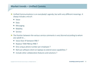 DĂƌŬĞƚ ƚƌĞŶĚƐ ʹ hŶŝĨŝĞĚ ŽŵŵƐ

Ź hŶŝĨŝĞĚ ŽŵŵƵŶŝĐĂƚŝŽŶƐ ŝƐ ŽŶ ĞǀĞƌǇďŽĚǇ͛Ɛ ĂŐĞŶĚĂ͕ ďƵƚ ǁŝƚŚ ǀĞƌǇ ĚŝĨĨĞƌĞŶƚ ŵĞĂŶŝŶŐƐ͘ /ƚ
  ĂůǁĂǇƐ ŝŶĐůƵĚĞ Ă ŵŝǆ ŽĨ ͗
      ƒ sŽŝĐĞ
      ƒ ĂƚĂ
      ƒ DĞƐƐĂŐŝŶŐ
      ƒ DŽďŝůŝƚǇ
      ƒ ^ĞƌǀŝĐĞ
Ź dŚĞ ĨƌŽŶƚŝĞƌ ďĞƚǁĞĞŶ ƚŚĞ ǀĂƌŝŽƵƐ ƐĞƌǀŝĐĞ ĐŽŵŵĞŶƚƐ ŝƐ ǀĞƌǇ ďůƵƌƌĞĚ ĂĐĐŽƌĚŝŶŐ ƚŽ ǁŚŽŵ
  ǇŽƵ ƐƉĞĂŬ ƚŽ ͙
      ƒ sŽŝĐĞ KǀĞƌ /W ďĞƚǁĞĞŶ Wy ͍
      ƒ ZĞƉůĂĐĞ dD Wy ďǇ /Wy ͍
      ƒ KŶĞ ƵŶŝƋƵĞ ƉŚŽŶĞ ŶƵŵďĞƌ ƉĞƌ ĞŵƉůŽǇĞĞ ͍
      ƒ ZŽůůͲŽƵƚ ƐŽĨƚǁĂƌĞ ĐůŝĞŶƚ ŽŶ ůĂƉƚŽƉƐ ƚŽ ĞǆƚĞŶĚ ǀŽŝĐĞ ĐĂƉĂďŝůŝƚŝĞƐ ͍
      ƒ /ŶĐůƵĚĞ ŽƚŚĞƌ ĐŽůůĂďŽƌĂƚŝŽŶ ĨĞĂƚƵƌĞƐ ĂŶĚ ƐŽůƵƚŝŽŶƐ ͍



ŽƉǇƌŝŐŚƚ Ξ ϮϬϭϯ /ŶĨŽƌŵĂƚŝŽŶ ^ĞƌǀŝĐĞƐ 'ƌŽƵƉ͕ /ŶĐ͘ ůů ZŝŐŚƚƐ ZĞƐĞƌǀĞĚ                      ϭϲ
 