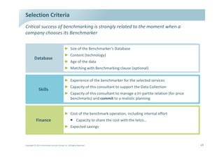 ^ĞůĞĐƚŝŽŶ ƌŝƚĞƌŝĂ
ƌŝƚŝĐĂů ƐƵĐĐĞƐƐ ŽĨ ďĞŶĐŚŵĂƌŬŝŶŐ ŝƐ ƐƚƌŽŶŐůǇ ƌĞůĂƚĞĚ ƚŽ ƚŚĞ ŵŽŵĞŶƚ ǁŚĞŶ Ă
ĐŽŵƉĂŶǇ ĐŚŽŽƐĞƐ ŝƚƐ ĞŶĐŚŵĂƌŬĞƌ

                                             Ź ^ŝǌĞ ŽĨ ƚŚĞ ĞŶĐŚŵĂƌŬĞƌ͛Ɛ ĂƚĂďĂƐĞ
                                             Ź ŽŶƚĞŶƚ ;ƚĞĐŚŶŽůŽŐǇͿ
          ĂƚĂďĂƐĞ
                                             Ź        ŐĞ ŽĨ ƚŚĞ ĚĂƚĂ
                                             Ź DĂƚĐŚŝŶŐ ǁŝƚŚ ĞŶĐŚŵĂƌŬŝŶŐ ĐůĂƵƐĞ ;ŽƉƚŝŽŶĂůͿ

                                             Ź ǆƉĞƌŝĞŶĐĞ ŽĨ ƚŚĞ ďĞŶĐŚŵĂƌŬĞƌ ĨŽƌ ƚŚĞ ƐĞůĞĐƚĞĚ ƐĞƌǀŝĐĞƐ
                                             Ź ĂƉĂĐŝƚǇ ŽĨ ƚŚŝƐ ĐŽŶƐƵůƚĂŶƚ ƚŽ ƐƵƉƉŽƌƚ ƚŚĞ ĂƚĂ ŽůůĞĐƚŝŽŶ
               ^ŬŝůůƐ
                                             Ź ĂƉĂĐŝƚǇ ŽĨ ƚŚŝƐ ĐŽŶƐƵůƚĂŶƚ ƚŽ ŵĂŶĂŐĞ Ă ƚƌŝͲƉĂƌƚŝƚĞ ƌĞůĂƚŝŽŶ ;ĨŽƌ ƉƌŝĐĞ
                                               ďĞŶĐŚŵĂƌŬƐͿ ĂŶĚ ĐŽŵŵŝƚ ƚŽ Ă ƌĞĂůŝƐƚŝĐ ƉůĂŶŶŝŶŐ


                                             Ź ŽƐƚ ŽĨ ƚŚĞ ďĞŶĐŚŵĂƌŬ ŽƉĞƌĂƚŝŽŶ͕ ŝŶĐůƵĚŝŶŐ ŝŶƚĞƌŶĂů ĞĨĨŽƌƚ
            ŝŶĂŶĐĞ                                ƒ ĂƉĂĐŝƚǇ ƚŽ ƐŚĂƌĞ ƚŚĞ ĐŽƐƚ ǁŝƚŚ ƚŚĞ ƚĞůĐŽ͙
                                             Ź ǆƉĞĐƚĞĚ ƐĂǀŝŶŐƐ



ŽƉǇƌŝŐŚƚ Ξ ϮϬϭϯ /ŶĨŽƌŵĂƚŝŽŶ ^ĞƌǀŝĐĞƐ 'ƌŽƵƉ͕ /ŶĐ͘ ůů ZŝŐŚƚƐ ZĞƐĞƌǀĞĚ                                                     ϭϵ
 