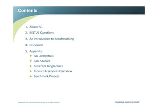 RQWHQWV                                                               Ϯ




           ϭ͘        ďŽƵƚ /^'
           Ϯ͘ dh' YƵĞƐƚŝŽŶƐ
           ϯ͘        Ŷ ŝŶƚƌŽĚƵĐƚŝŽŶ ƚŽ ĞŶĐŚŵĂƌŬŝŶŐ
           ϰ͘ ŝƐĐƵƐƐŝŽŶ
           ϱ͘        ƉƉĞŶĚŝǆ
                  Ź /^' ƌĞĚĞŶƚŝĂůƐ
                  Ź ĂƐĞ ^ƚƵĚŝĞƐ
                  Ź WƌĞƐĞŶƚĞƌ ŝŽŐƌĂƉŚŝĞƐ
                  Ź WƌŽĚƵĐƚ Θ ^ĞƌǀŝĐĞƐ KǀĞƌǀŝĞǁ
                  Ź ĞŶĐŚŵĂƌŬ WƌŽĐĞƐƐ




ŽƉǇƌŝŐŚƚ Ξ ϮϬϭϯ /ŶĨŽƌŵĂƚŝŽŶ ^ĞƌǀŝĐĞƐ 'ƌŽƵƉ͕ /ŶĐ͘ ůů ZŝŐŚƚƐ ZĞƐĞƌǀĞĚ   Ϯ
 