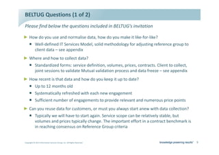 dh' YƵĞƐƚŝŽŶƐ ;ϭ ŽĨ ϮͿ
WůĞĂƐĞ ĨŝŶĚ ďĞůŽǁ ƚŚĞ ƋƵĞƐƚŝŽŶƐ ŝŶĐůƵĚĞĚ ŝŶ dh'͛Ɛ ŝŶǀŝƚĂƚŝŽŶ

Ź ,Žǁ ĚŽ ǇŽƵ ƵƐĞ ĂŶĚ ŶŽƌŵĂůŝƐĞ ĚĂƚĂ͕ ŚŽǁ ĚŽ ǇŽƵ ŵĂŬĞ ŝƚ ůŝŬĞͲĨŽƌͲůŝŬĞ͍
     ƒ tĞůůͲĚĞĨŝŶĞĚ /d ^ĞƌǀŝĐĞƐ DŽĚĞů͕ ƐŽůŝĚ ŵĞƚŚŽĚŽůŽŐǇ ĨŽƌ ĂĚũƵƐƚŝŶŐ ƌĞĨĞƌĞŶĐĞ ŐƌŽƵƉ ƚŽ
       ĐůŝĞŶƚ ĚĂƚĂ ʹ ƐĞĞ ĂƉƉĞŶĚŝǆ
Ź tŚĞƌĞ ĂŶĚ ŚŽǁ ƚŽ ĐŽůůĞĐƚ ĚĂƚĂ͍
     ƒ ^ƚĂŶĚĂƌĚŝǌĞĚ ĨŽƌŵƐ͗ ƐĞƌǀŝĐĞ ĚĞĨŝŶŝƚŝŽŶ͕ ǀŽůƵŵĞƐ͕ ƉƌŝĐĞƐ͕ ĐŽŶƚƌĂĐƚƐ͘ ůŝĞŶƚ ƚŽ ĐŽůůĞĐƚ͕
       ũŽŝŶƚ ƐĞƐƐŝŽŶƐ ƚŽ ǀĂůŝĚĂƚĞ DƵƚƵĂů ǀĂůŝĚĂƚŝŽŶ ƉƌŽĐĞƐƐ ĂŶĚ ĚĂƚĂ ĨƌĞĞǌĞ ʹ ƐĞĞ ĂƉƉĞŶĚŝǆ
Ź ,Žǁ ƌĞĐĞŶƚ ŝƐ ƚŚĂƚ ĚĂƚĂ ĂŶĚ ŚŽǁ ĚŽ ǇŽƵ ŬĞĞƉ ŝƚ ƵƉ ƚŽ ĚĂƚĞ͍
     ƒ hƉ ƚŽ ϭϮ ŵŽŶƚŚƐ ŽůĚ
     ƒ ^ǇƐƚĞŵĂƚŝĐĂůůǇ ƌĞĨƌĞƐŚĞĚ ǁŝƚŚ ĞĂĐŚ ŶĞǁ ĞŶŐĂŐĞŵĞŶƚ
     ƒ ^ƵĨĨŝĐŝĞŶƚ ŶƵŵďĞƌ ŽĨ ĞŶŐĂŐĞŵĞŶƚƐ ƚŽ ƉƌŽǀŝĚĞ ƌĞůĞǀĂŶƚ ĂŶĚ ŶƵŵĞƌŽƵƐ ƉƌŝĐĞ ƉŽŝŶƚƐ
Ź ĂŶ ǇŽƵ ƌĞƵƐĞ ĚĂƚĂ ĨŽƌ ĐƵƐƚŽŵĞƌƐ͕ Žƌ ŵƵƐƚ ǇŽƵ ĂůǁĂǇƐ ƐƚĂƌƚ ĂŶĞǁ ǁŝƚŚ ĚĂƚĂ ĐŽůůĞĐƚŝŽŶ͍
     ƒ dǇƉŝĐĂůůǇ ǁĞ ǁŝůů ŚĂǀĞ ƚŽ ƐƚĂƌƚ ĂŐĂŝŶ͘ ^ĞƌǀŝĐĞ ƐĐŽƉĞ ĐĂŶ ďĞ ƌĞůĂƚŝǀĞůǇ ƐƚĂďůĞ͕ ďƵƚ
       ǀŽůƵŵĞƐ ĂŶĚ ƉƌŝĐĞƐ ƚǇƉŝĐĂůůǇ ĐŚĂŶŐĞ͘ dŚĞ ŝŵƉŽƌƚĂŶƚ ĞĨĨŽƌƚ ŝŶ Ă ĐŽŶƚƌĂĐƚ ďĞŶĐŚŵĂƌŬ ŝƐ
       ŝŶ ƌĞĂĐŚŝŶŐ ĐŽŶƐĞŶƐƵƐ ŽŶ ZĞĨĞƌĞŶĐĞ 'ƌŽƵƉ ĐƌŝƚĞƌŝĂ


ŽƉǇƌŝŐŚƚ Ξ ϮϬϭϯ /ŶĨŽƌŵĂƚŝŽŶ ^ĞƌǀŝĐĞƐ 'ƌŽƵƉ͕ /ŶĐ͘ ůů ZŝŐŚƚƐ ZĞƐĞƌǀĞĚ                            ϵ
 