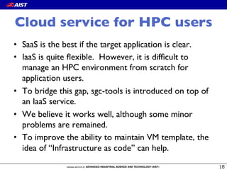 Cloud service for HPC users
•  SaaS is the best if the target application is clear.
•  IaaS is quite ﬂexible. However, it is difﬁcult to
manage an HPC environment from scratch for
application users.
•  To bridge this gap, sgc-tools is introduced on top of
an IaaS service.
•  We believe it works well, although some minor
problems are remained.
•  To improve the ability to maintain VM template, the
idea of “Infrastructure as code” can help.
 
