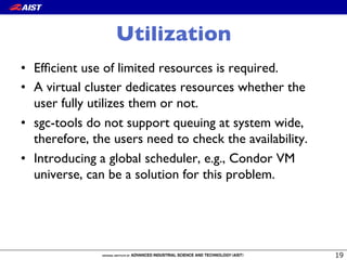 Utilization
•  Efﬁcient use of limited resources is required.
•  A virtual cluster dedicates resources whether the
user fully utilizes them or not.
•  sgc-tools do not support queuing at system wide,
therefore, the users need to check the availability.
•  Introducing a global scheduler, e.g., Condor VM
universe, can be a solution for this problem.
 