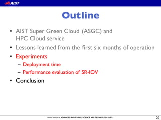 Outline
•  AIST Super Green Cloud (ASGC) and!
HPC Cloud service
•  Lessons learned from the ﬁrst six months of operation
•  Experiments
–  Deployment time
–  Performance evaluation of SR-IOV
•  Conclusion
20
 