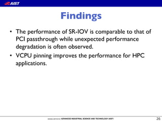 Findings
•  The performance of SR-IOV is comparable to that of
PCI passthrough while unexpected performance
degradation is often observed.
•  VCPU pinning improves the performance for HPC
applications.
 