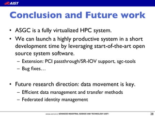 Conclusion and Future work
•  ASGC is a fully virtualized HPC system.
•  We can launch a highly productive system in a short
development time by leveraging start-of-the-art open
source system software.
–  Extension: PCI passthrough/SR-IOV support, sgc-tools
–  Bug ﬁxes…
•  Future research direction: data movement is key.
–  Efﬁcient data management and transfer methods
–  Federated identity management
28
 
