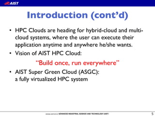 Introduction (cont’d)
•  HPC Clouds are heading for hybrid-cloud and multi-
cloud systems, where the user can execute their
application anytime and anywhere he/she wants.
•  Vision of AIST HPC Cloud:
“Build once, run everywhere”
•  AIST Super Green Cloud (ASGC): !
a fully virtualized HPC system
 
