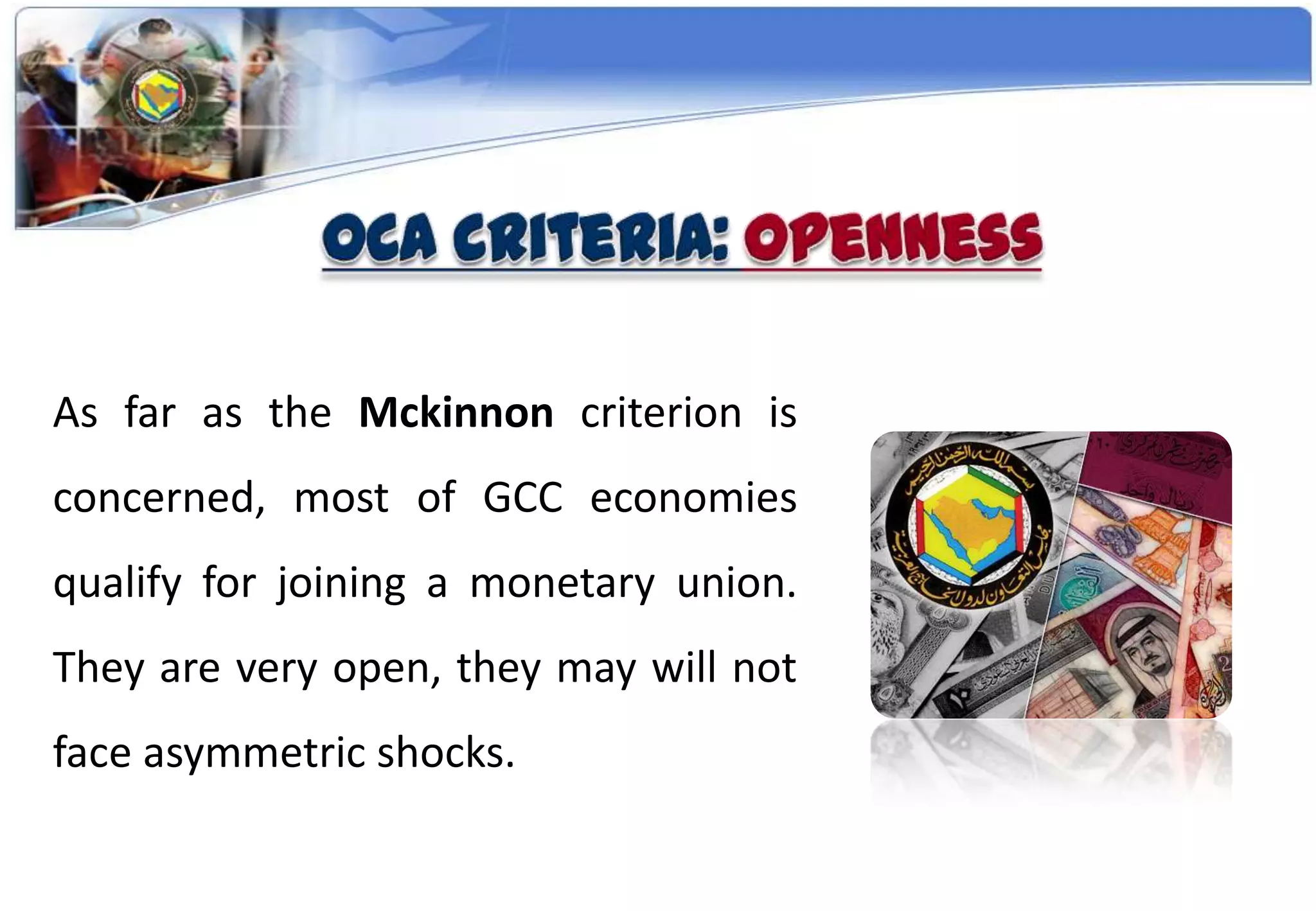 As far as the Mckinnon criterion is
concerned, most of GCC economies
qualify for joining a monetary union.
They are very open, they may will not
face asymmetric shocks.
 