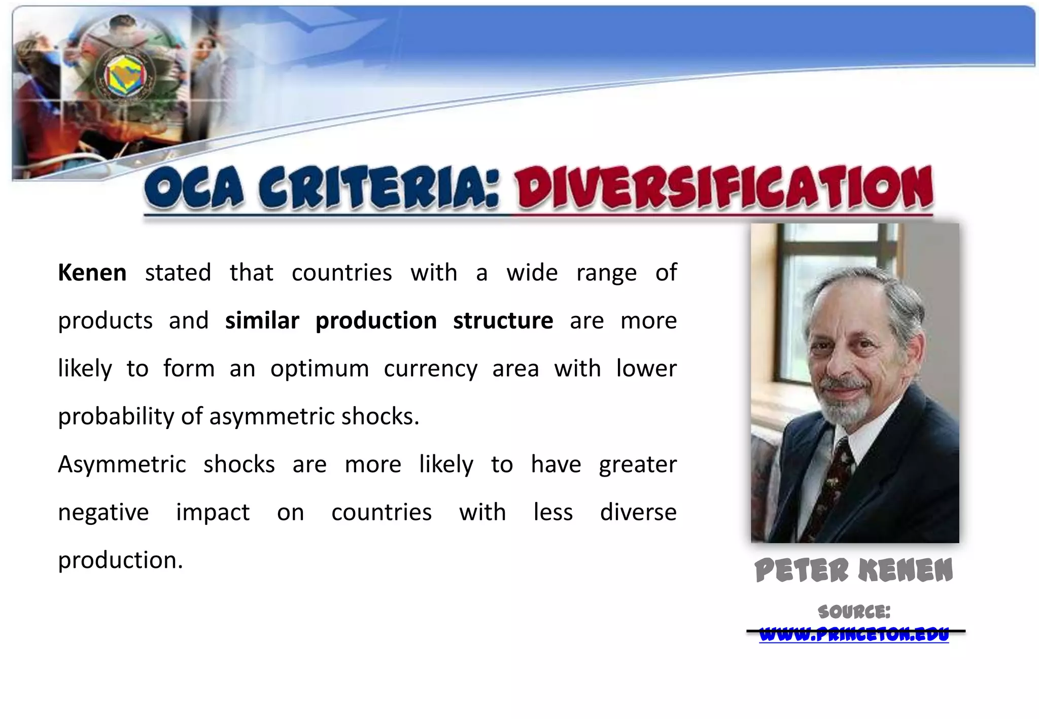 Kenen stated that countries with a wide range of
products and similar production structure are more
likely to form an optimum currency area with lower
probability of asymmetric shocks.
Asymmetric shocks are more likely to have greater
negative impact on countries with less diverse
production.                                          Peter Kenen
                                                         Source:
                                                     www.princeton.edu
 