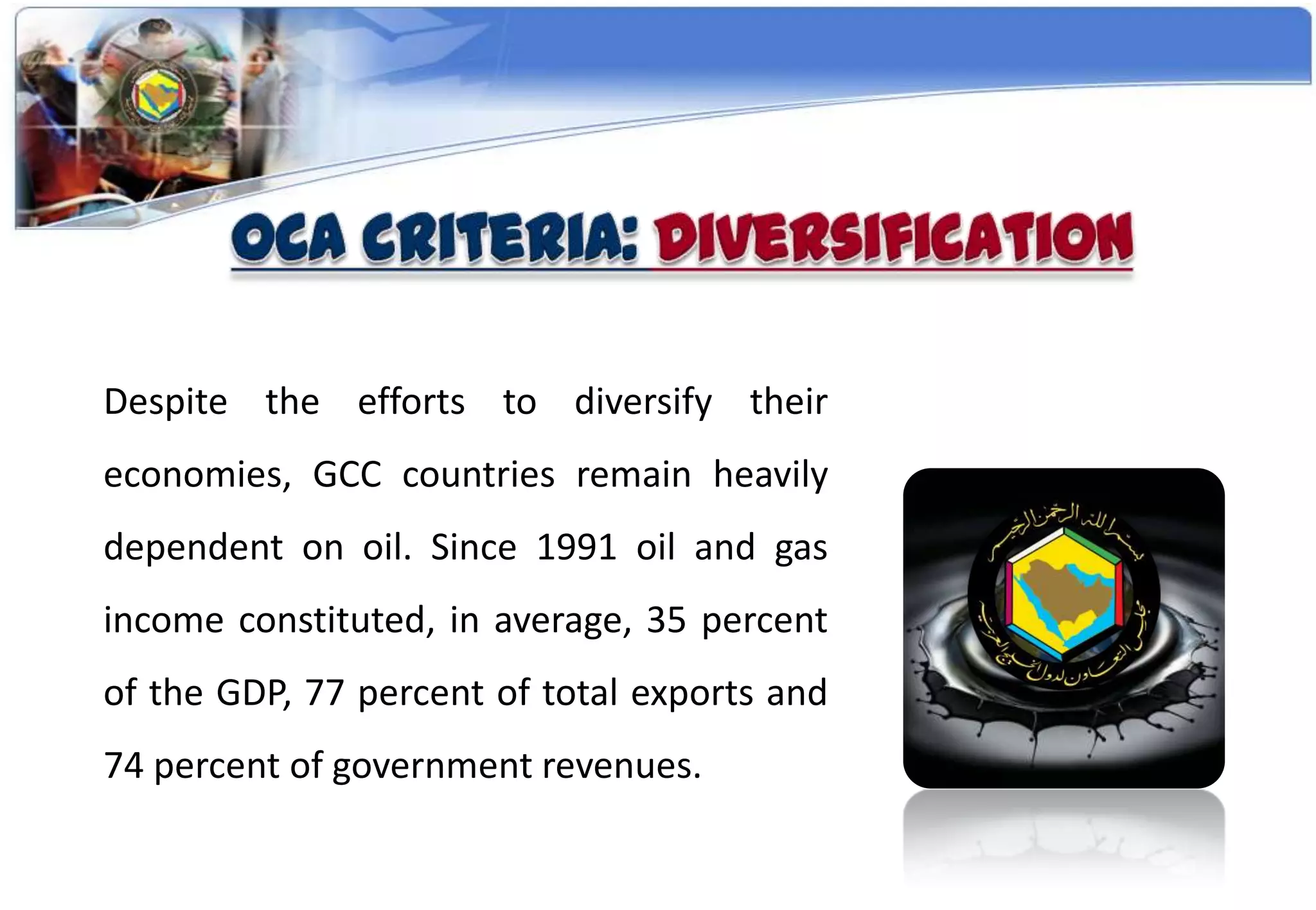 Despite the efforts to diversify their
economies, GCC countries remain heavily
dependent on oil. Since 1991 oil and gas
income constituted, in average, 35 percent
of the GDP, 77 percent of total exports and
74 percent of government revenues.
 