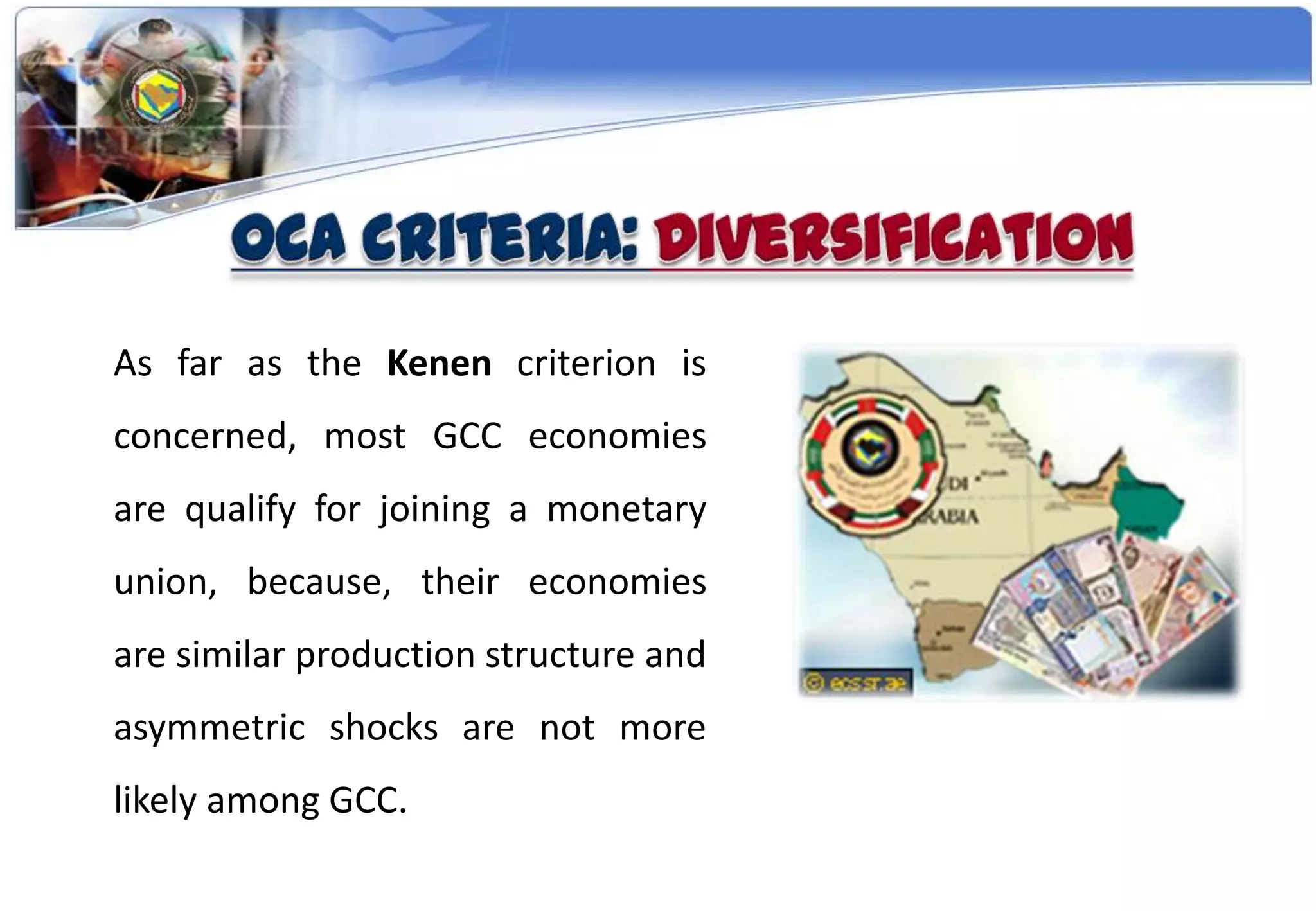 As far as the Kenen criterion is
concerned, most GCC economies
are qualify for joining a monetary
union, because, their economies
are similar production structure and
asymmetric shocks are not more
likely among GCC.
 