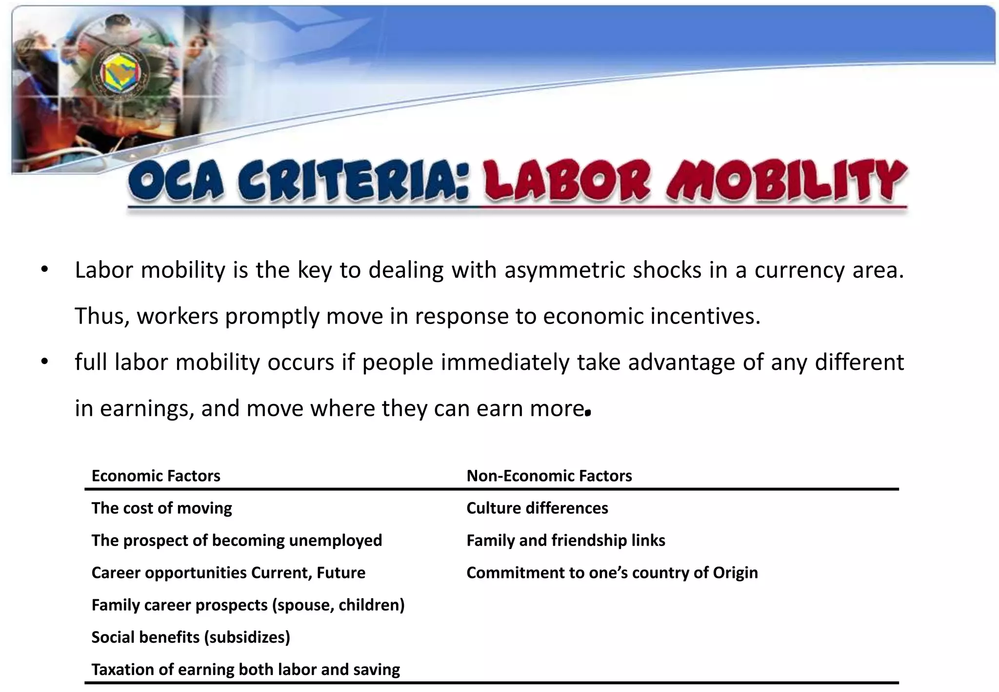 • Labor mobility is the key to dealing with asymmetric shocks in a currency area.
   Thus, workers promptly move in response to economic incentives.
• full labor mobility occurs if people immediately take advantage of any different
   in earnings, and move where they can earn more.

    Economic Factors                             Non-Economic Factors
    The cost of moving                           Culture differences
    The prospect of becoming unemployed          Family and friendship links
    Career opportunities Current, Future         Commitment to one’s country of Origin
    Family career prospects (spouse, children)
    Social benefits (subsidizes)
    Taxation of earning both labor and saving
 
